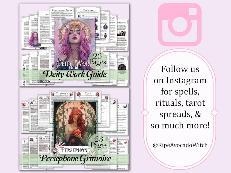 May include: Two digital printable guides for deity work and a Persephone grimoire. The guides feature illustrations of goddesses and have the text "23 Pages" on them. The text "Deity Work Guide" and "Persephone Grimoire" are also included. The image includes a pink Instagram icon with the text "Follow us on Instagram for spells, rituals, tarot spreads, & so much more! @RipeAvocadoWitch".