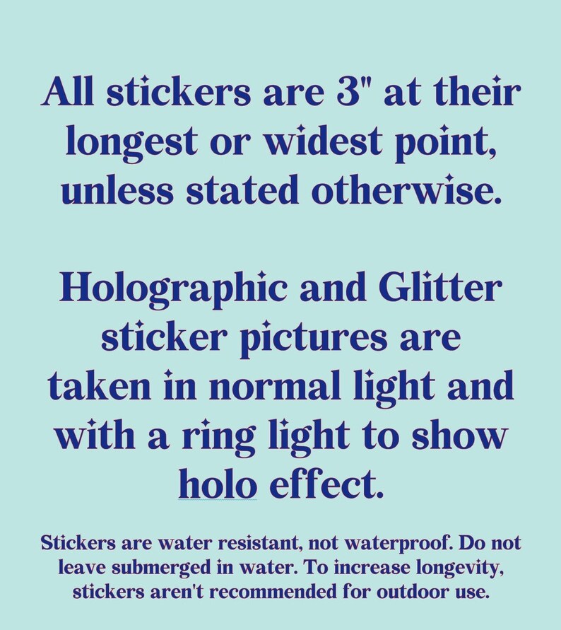 May include: Text on a light blue background stating that all stickers are 3 inches at their longest or widest point unless stated otherwise. Holographic and glitter sticker pictures are taken in normal light and with a ring light to show holo effect. Stickers are water resistant, not waterproof. Do not leave submerged in water. To increase longevity, stickers aren't recommended for outdoor use.