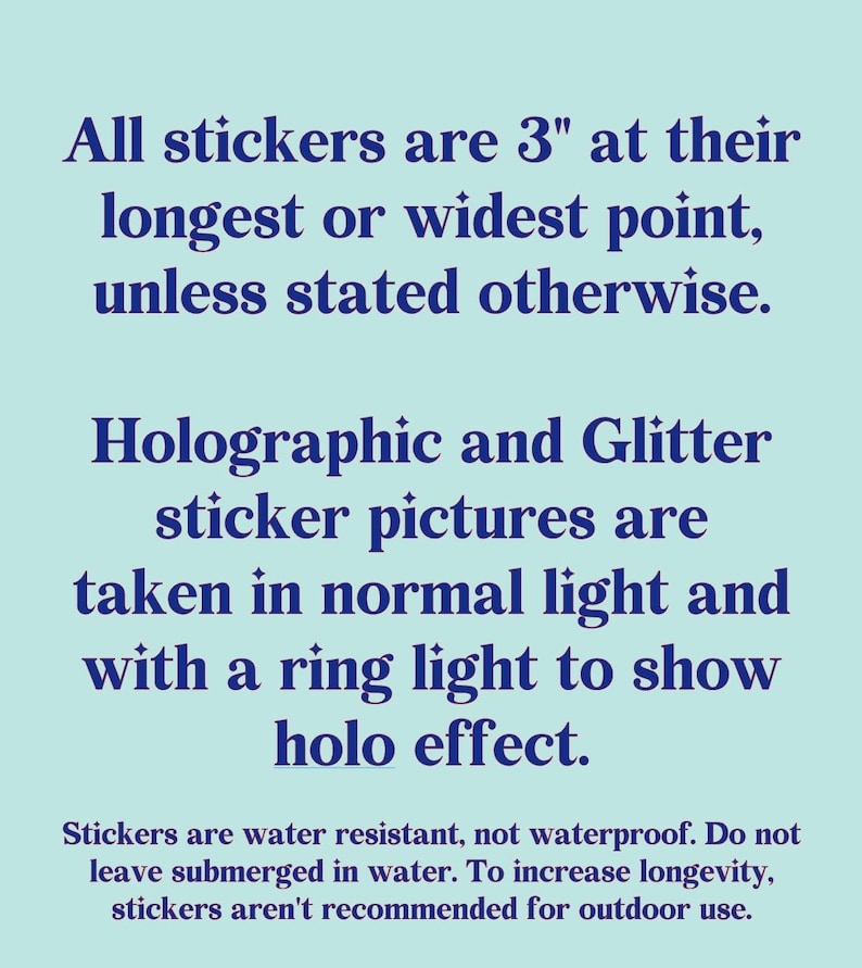May include: Text on a light blue background states that stickers are 3 inches at their longest or widest point, unless otherwise stated. Holographic and glitter sticker pictures are taken in normal light and with a ring light to show holo effect.