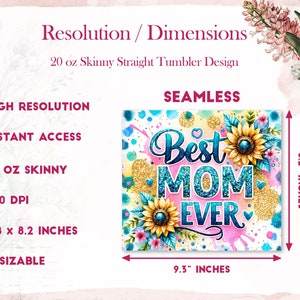May include: A sublimation design for a 20 ounce skinny straight tumbler featuring a pink, blue, and yellow design with sunflowers and the text "Best Mom Ever". The design is 9.3 inches wide and 8.2 inches tall.