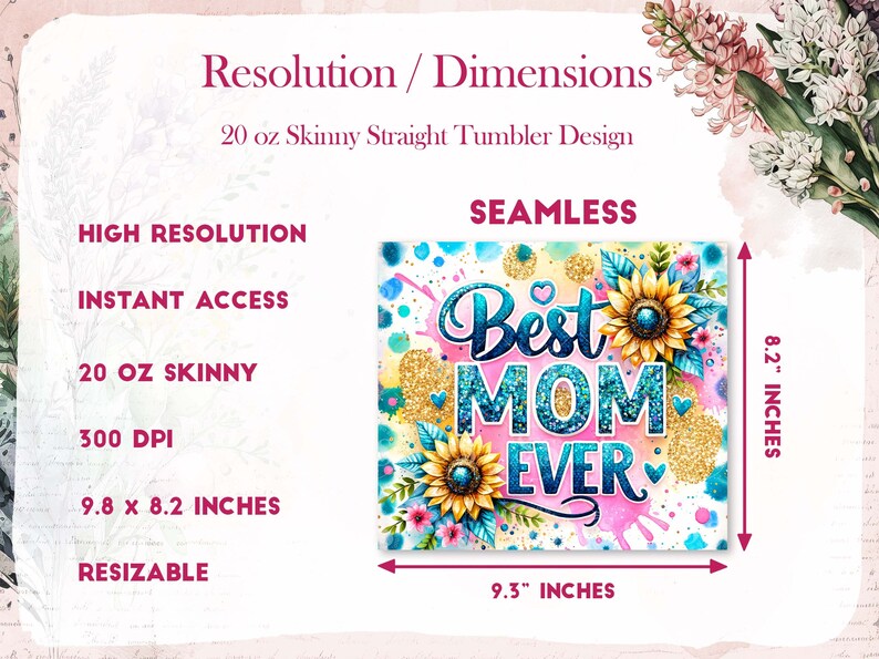 May include: A sublimation design for a 20 ounce skinny straight tumbler featuring a pink, blue, and yellow design with sunflowers and the text "Best Mom Ever". The design is 9.3 inches wide and 8.2 inches tall.