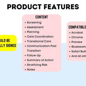 May include: A pink and yellow graphic with the text "PRODUCT FEATURES" in black. The graphic lists features of a product, including "Screening", "Assessment", "Planning", "Care Coordination", "Transitional Care", "Communication Post", "Transition", "Follow-Up", "Summary of Action", "Stratifying Risk", and "Notes". The graphic also lists compatibility with "Acrobat", "Chrome", "Preview", "Bluebeam", "Safari Built-in PDF", and "And all others". The graphic also includes the text "COULD BE DIGITALLY SIGNED" in a yellow box.