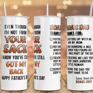 May include: A white tumbler with a brown and orange design. The tumbler has the text "Even though I'm not from your sack, I know you've still got my back. Happy Father's Day" on the front. The back of the tumbler has a list of reasons why the person is thankful for their bonus dad.