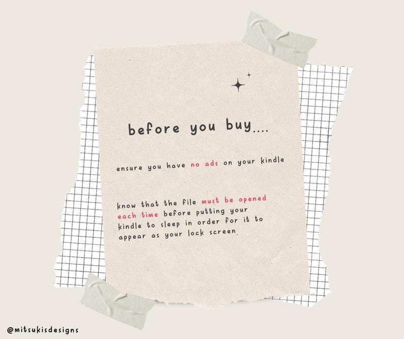 May include: A beige note with a torn edge and black text that reads "before you buy.... ensure you have no ads on your kindle know that the file must be opened each time before putting your kindle to sleep in order for it to appear as your lock screen."