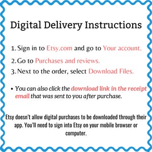 May include: Digital delivery instructions for Etsy purchases.  Sign in to Etsy.com, go to your account, and select "Download Files" next to the order. You can also click the download link in the receipt email. Etsy doesn't allow digital purchases to be downloaded through their app. You'll need to sign into Etsy on your mobile browser or computer.