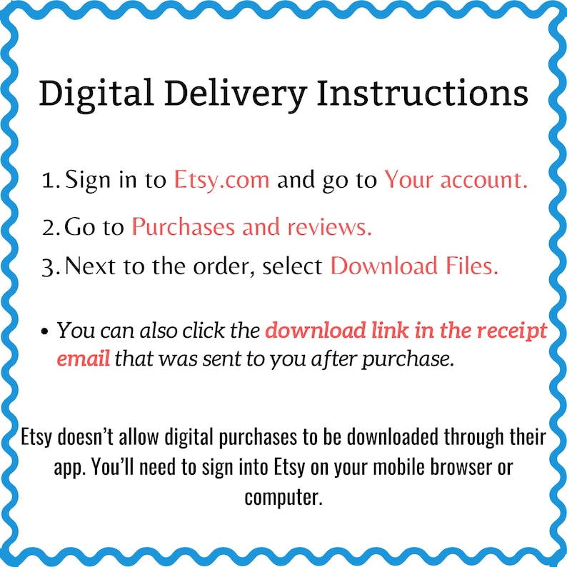 May include: Digital delivery instructions for Etsy purchases.  Sign in to Etsy.com, go to your account, and select "Download Files" next to the order. You can also click the download link in the receipt email. Etsy doesn't allow digital purchases to be downloaded through their app. You'll need to sign into Etsy on your mobile browser or computer.