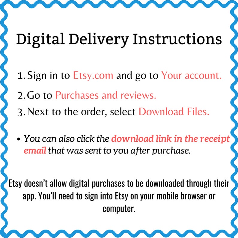 May include: Digital delivery instructions for Etsy purchases.  Sign in to Etsy.com, go to your account, and select "Download Files" next to the order. You can also click the download link in the receipt email. Etsy doesn't allow digital purchases to be downloaded through their app. You'll need to sign into Etsy on your mobile browser or computer.