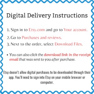 May include: Digital delivery instructions for Etsy purchases.  Sign in to Etsy.com, go to your account, and select "Download Files" next to the order. You can also click the download link in the receipt email. Etsy doesn't allow digital purchases to be downloaded through their app. You'll need to sign into Etsy on your mobile browser or computer.