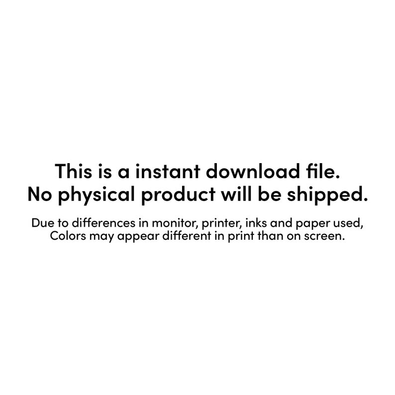 May include: Text on a white background that reads: "This is an instant download file. No physical product will be shipped. Due to differences in monitor, printer, inks and paper used, Colors may appear different in print than on screen."