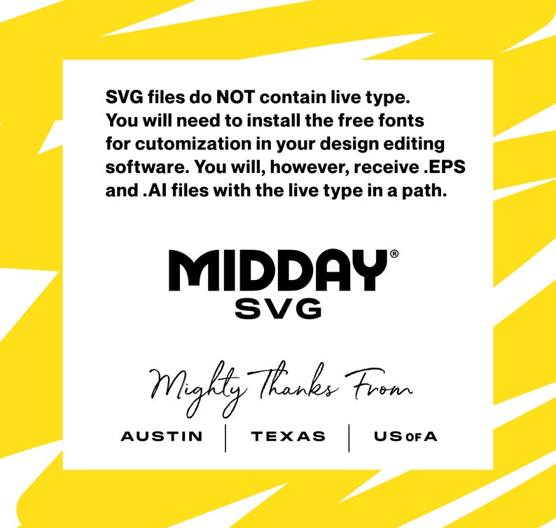 May include: A yellow and white graphic with the text "MIDDAY SVG" in black. The text "Mighty Thanks From" is written in cursive below the logo. The text "AUSTIN | TEXAS | US OF A" is written below the cursive text. The text "SVG files do NOT contain live type. You will need to install the free fonts for customization in your design editing software. You will, however, receive .EPS and .AI files with the live type in a path." is written at the top of the graphic.