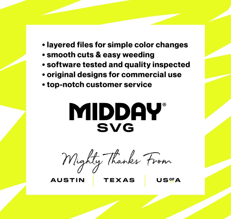May include: A yellow and white graphic with the text "MIDDAY SVG" in black. The text "Mighty Thanks From" is written in cursive below the logo. The text "AUSTIN TEXAS US OF A" is written below the cursive text. The graphic also includes a list of features: layered files for simple color changes, smooth cuts & easy weeding, software tested and quality inspected, original designs for commercial use, and top-notch customer service.