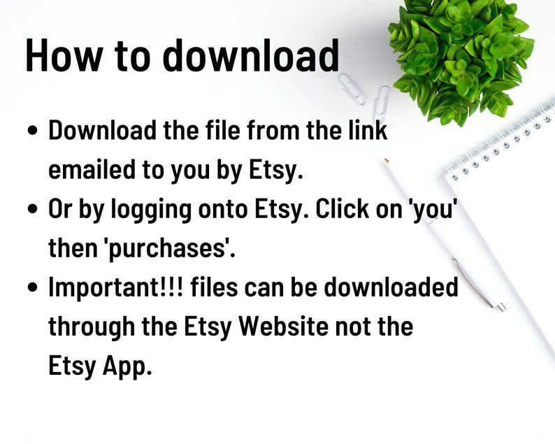 May include: White background with black text explaining how to download a file from Etsy. The text says: "How to download &bull; Download the file from the link emailed to you by Etsy. &bull; Or by logging onto Etsy. Click on 'you' then 'purchases'. &bull; Important!!! files can be downloaded through the Etsy Website not the Etsy App."