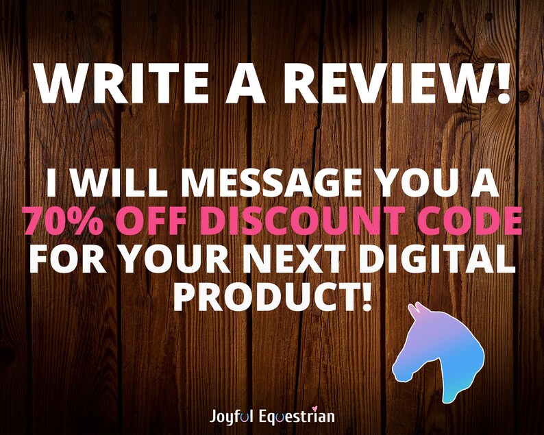 May include: A wooden background with a white text overlay that reads "WRITE A REVIEW! I WILL MESSAGE YOU A 70% OFF DISCOUNT CODE FOR YOUR NEXT DIGITAL PRODUCT!"  The text is in pink and white.  Below the text is a logo that reads "Joyful Equestrian" in white text with a pink heart.  A blue and purple horse head silhouette is in the bottom right corner.