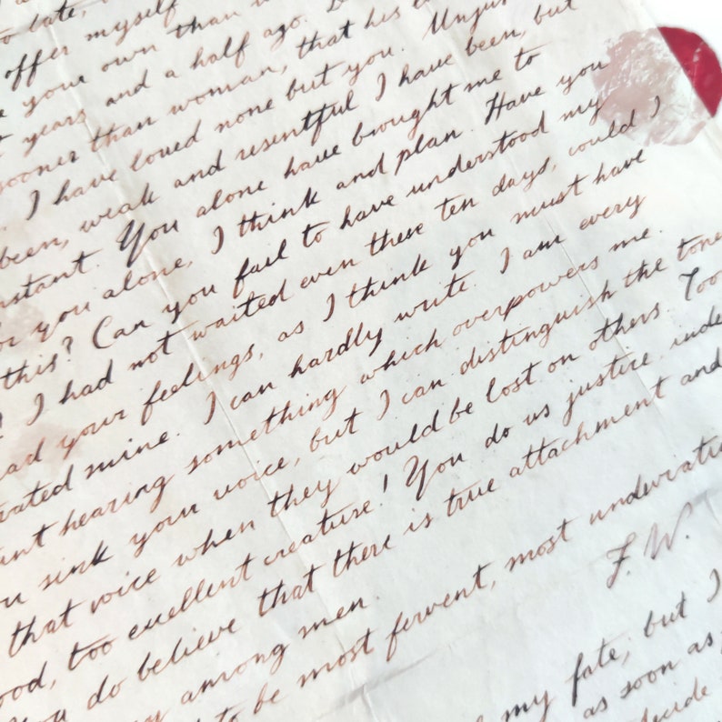 May include: A close-up of a handwritten letter with brown ink on cream-colored paper. The letter is folded and has a red wax seal in the upper right corner. The text reads, "...offer myself than...years and a half ago...sooner than woman, that his...I have loved none but you...weak and resentful I have been but...astant. You alone have brought me to...or you alone, I think and plan. Have you...this? Can you fail to have understood my...I had not waited even these ten days, could)...ad your feelings, as I think you must have...rated mine. I can hardly write. I am every...ant hearing something which overpowers me...sink your voice, but I can distinguish the tone...that voice when they would be lost on others. Too...ood, too excellent creature! You do us justice indeed...men to be most fervent, most undwratie...FW."