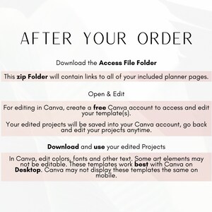 May include: A pink and white graphic with the text "After Your Order" in black. The text "Download the Access File Folder" is in black. The text "This zip Folder will contain links to all of your included planner pages." is in black. The text "Open & Edit" is in black. The text "For editing in Canva, create a free Canva account to access and edit your template(s)." is in black. The text "Your edited projects will be saved into your Canva account, go back and edit your projects anytime." is in black. The text "Download and use your edited Projects" is in black. The text "In Canva, edit colors, fonts and other text. Some art elements may not be editable. These templates work best with Canva on Desktop. Canva may not display these templates the same on mobile." is in black.