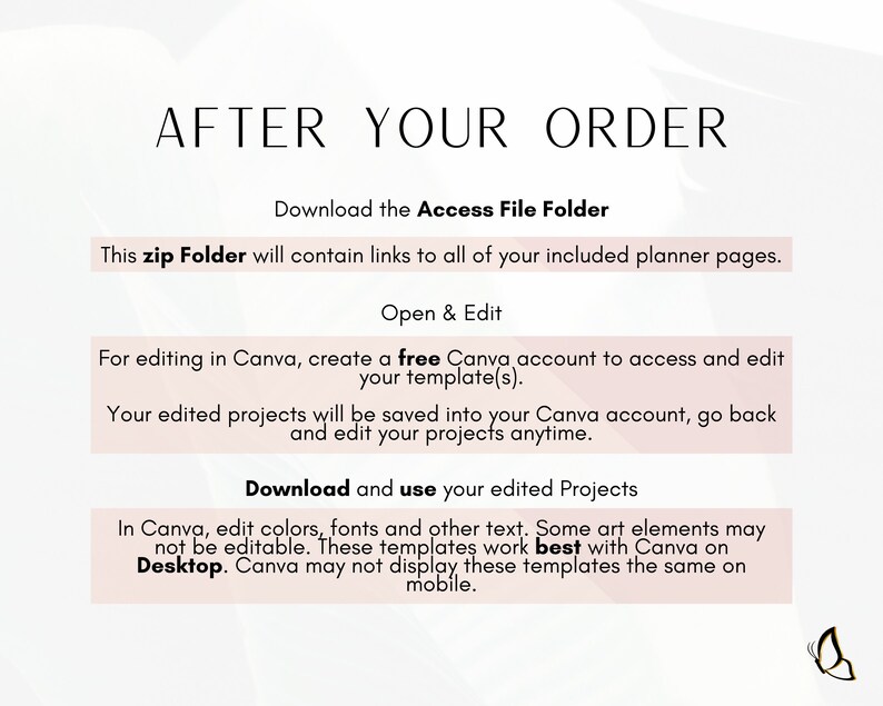 May include: A pink and white graphic with the text "After Your Order" in black. The text "Download the Access File Folder" is in black. The text "This zip Folder will contain links to all of your included planner pages." is in black. The text "Open & Edit" is in black. The text "For editing in Canva, create a free Canva account to access and edit your template(s)." is in black. The text "Your edited projects will be saved into your Canva account, go back and edit your projects anytime." is in black. The text "Download and use your edited Projects" is in black. The text "In Canva, edit colors, fonts and other text. Some art elements may not be editable. These templates work best with Canva on Desktop. Canva may not display these templates the same on mobile." is in black.