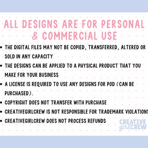 May include: A pink and white graphic with the text "ALL DESIGNS ARE FOR PERSONAL & COMMERCIAL USE" and a list of terms and conditions for using the designs. The text includes "THE DIGITAL FILES MAY NOT BE COPIED, TRANSFERRED, ALTERED OR SOLD IN ANY CAPACITY", "THE DESIGNS CAN BE APPLIED TO A PHYSICAL PRODUCT THAT YOU MAKE FOR YOUR BUSINESS", "A LICENSE IS REQUIRED TO USE ANY DESIGNS FOR POD (CAN BE PURCHASED)", "COPYRIGHT DOES NOT TRANSFER WITH PURCHASE", "CREATIVEGIRLCREW IS NOT RESPONSIBLE FOR TRADEMARK VIOLATIONS", and "CREATIVEGIRLCREW DOES NOT PROCESS REFUNDS". The graphic also includes the text "CREATIVE girlCREW".