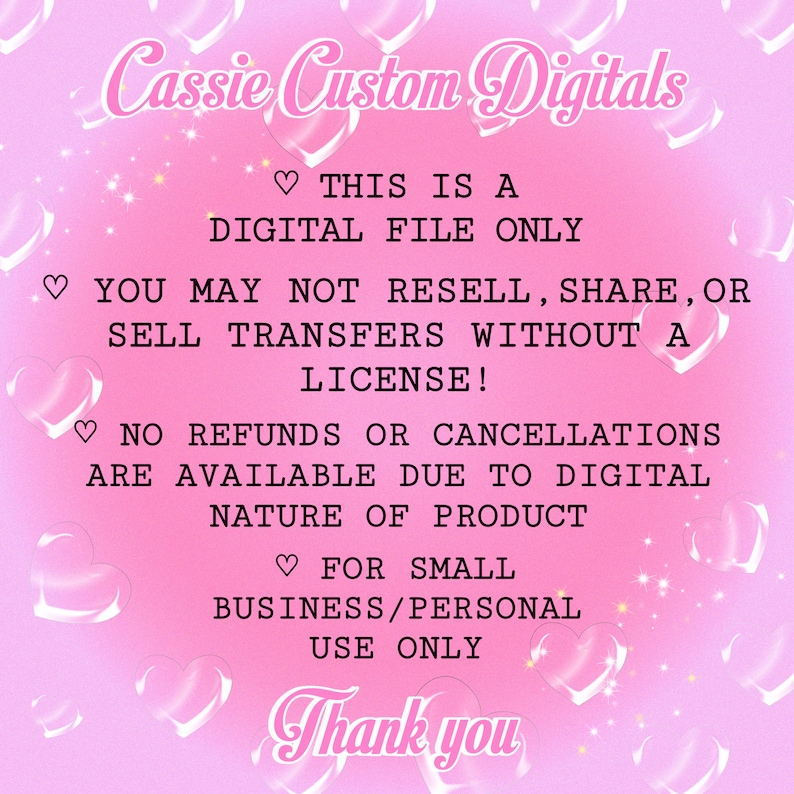 May include: Pink background with white text that reads "Cassie Custom Digitals".  The text "This is a digital file only" is also included.  The text "You may not resell, share, or sell transfers without a license!" is also included.  The text "No refunds or cancellations are available due to digital nature of product" is also included.  The text "For small business/personal use only" is also included.  The text "Thank you" is also included.