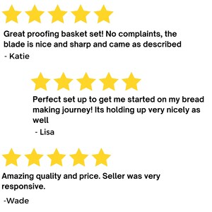 May include: Five-star reviews for a bread proofing basket set. The first review says "Great proofing basket set! No complaints, the blade is nice and sharp and came as described - Katie". The second review says "Perfect set up to get me started on my bread making journey! Its holding up very nicely as well - Lisa". The third review says "Amazing quality and price. Seller was very responsive. -Wade".