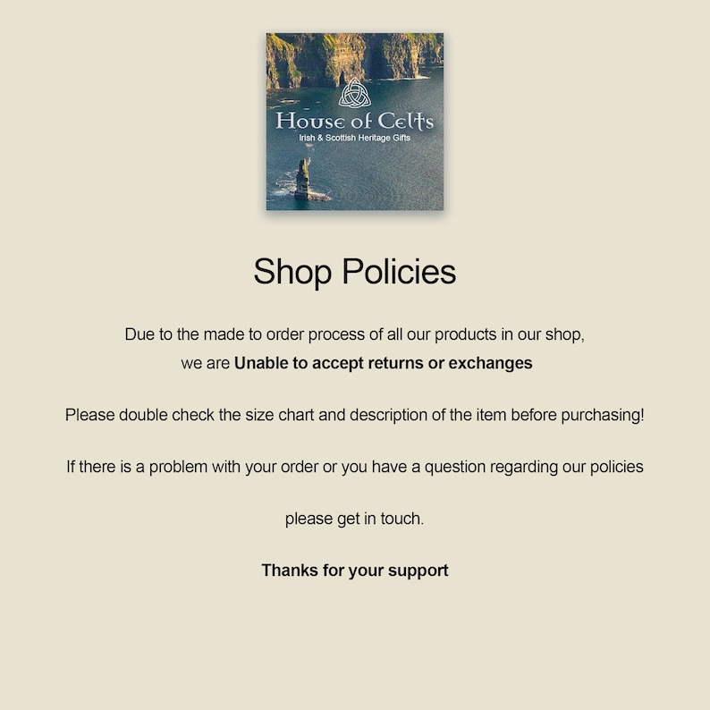 May include: Shop policies for House of Celts, an Irish and Scottish heritage gifts shop. The text states that due to the made-to-order process, they are unable to accept returns or exchanges. It encourages customers to double check the size chart and description before purchasing and to contact them if there are any issues.