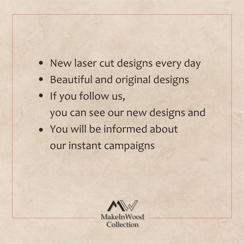 May include: Text on a beige background with a logo at the bottom. The text reads: "New laser cut designs every day. Beautiful and original designs. If you follow us, you can see our new designs and You will be informed about our instant campaigns." The logo is a stylized "M" and "W" with the text "MakeInWood Collection" below.