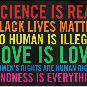 Könnte beinhalten: Ein schwarzer Hintergrund mit buntem Text, der "SCIENCE IS REAL", "BLACK LIVES MATTER", "NO HUMAN IS ILLEGAL", "LOVE IS LOVE", "WOMEN'S RIGHTS ARE HUMAN RIGHTS" und "KINDNESS IS EVERYTHING" lautet.