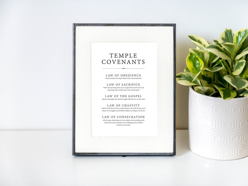 May include: A framed black and white printable with the text "Temple Covenants" and a list of the five temple covenants: Law of Obedience, Law of Sacrifice, Law of the Gospel, Law of Chastity, and Law of Consecration.