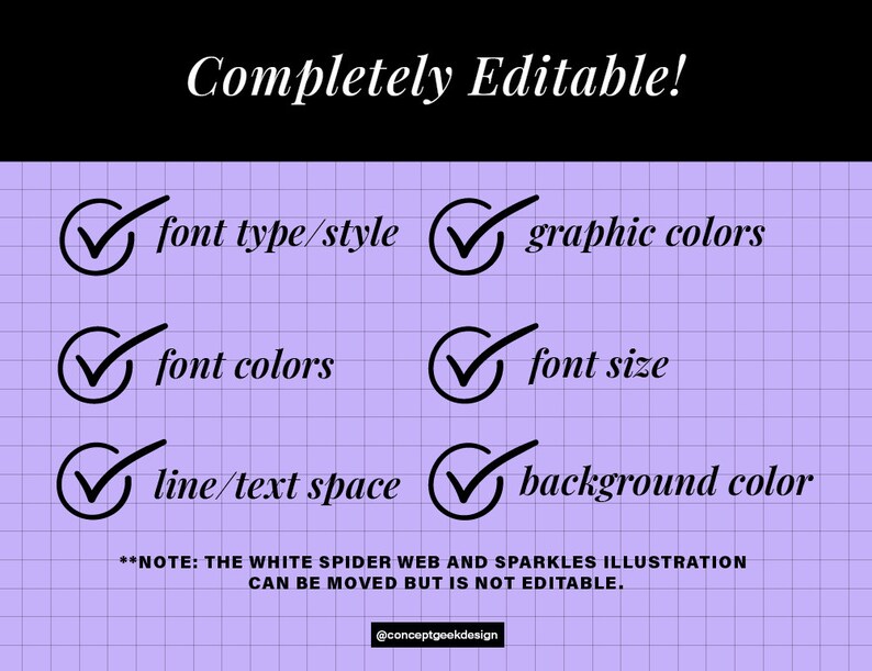 May include: A checklist with checkmarks next to the following items: font type/style, graphic colors, font colors, font size, line/text space, and background color. The text "Completely Editable!" is at the top of the checklist. The text "NOTE: THE WHITE SPIDER WEB AND SPARKLES ILLUSTRATION CAN BE MOVED BUT IS NOT EDITABLE." is at the bottom of the checklist. The checklist is on a purple grid background.