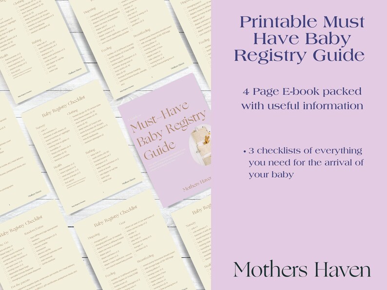May include: A printable guide for creating a baby registry. The guide is titled "Must-Have Baby Registry Guide" and is a 4-page e-book packed with useful information. The guide includes 3 checklists of everything you need for the arrival of your baby. The guide is from Mothers Haven.