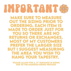 May include: A yellow and orange text graphic with a daisy illustration. The text reads "IMPORTANT* MAKE SURE TO MEASURE OUT THE SIZING PRIOR TO ORDERING. EACH ITEM IS MADE TO ORDER JUST FOR YOU SO THERE ARE NO RETURNS OR EXCHANGES. MOST OF MY CUSTOMERS PREFER THE LARGER SIZE BUT I SUGGEST MEASURING THE AREA YOU WISH TO HANG YOUR TAPESTRY. *PLEASE ALLOW FOR A .5" VARIANCE IN SIZING DUE TO THE MANUFACTURING PROCESS"