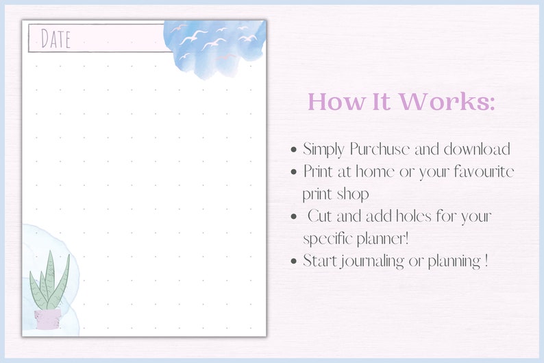 May include: Printable planner page with a light blue watercolour cloud with white birds, a green succulent plant in a pink pot, and a dotted grid. The text "DATE" is at the top of the page. The text "How It Works:" is on the right side of the page with a list of instructions: "Simply Purchase and download", "Print at home or your favourite print shop", "Cut and add holes for your specific planner!" and "Start journaling or planning!"
