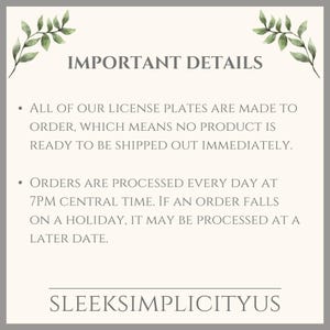 May include: Text on a white background with green leafy branches on either side. The text reads "IMPORTANT DETAILS" and includes two bullet points. The first bullet point reads "ALL OF OUR LICENSE PLATES ARE MADE TO ORDER, WHICH MEANS NO PRODUCT IS READY TO BE SHIPPED OUT IMMEDIATELY." The second bullet point reads "ORDERS ARE PROCESSED EVERY DAY AT 7PM CENTRAL TIME. IF AN ORDER FALLS ON A HOLIDAY, IT MAY BE PROCESSED AT A LATER DATE." The text at the bottom reads "SLEEKSIMPLICITYUS".