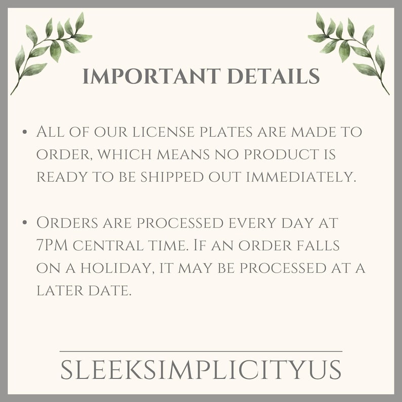 May include: Text on a white background with green leafy branches on either side. The text reads "IMPORTANT DETAILS" and includes two bullet points. The first bullet point reads "ALL OF OUR LICENSE PLATES ARE MADE TO ORDER, WHICH MEANS NO PRODUCT IS READY TO BE SHIPPED OUT IMMEDIATELY." The second bullet point reads "ORDERS ARE PROCESSED EVERY DAY AT 7PM CENTRAL TIME. IF AN ORDER FALLS ON A HOLIDAY, IT MAY BE PROCESSED AT A LATER DATE." The text at the bottom reads "SLEEKSIMPLICITYUS".