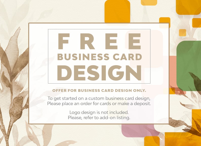 May include: A white rectangle with the text "FREE BUSINESS CARD DESIGN" in brown text. The text "OFFER FOR BUSINESS CARD DESIGN ONLY." is below the main text. The text "To get started on a custom business card design, Please place an order for cards or make a deposit. Logo design is not included. Please, refer to add-on listing." is below the offer text. The background is a light beige with brown watercolor leaves and abstract shapes in orange, pink, and green.