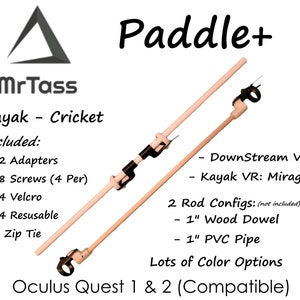 May include: Paddle+ Kayak Cricket VR Mount for Oculus Quest 1 & 2.  The mount is made of wood and includes two adapters, eight screws, four Velcro straps, and four reusable zip ties.  The mount is compatible with DownStream VR and Kayak VR: Mirage.  Two rod configurations are available: 1-inch wood dowel and 1-inch PVC pipe.  Lots of color options are available.