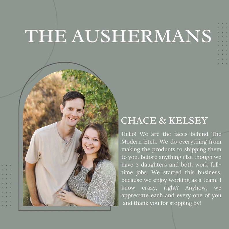 May include: A couple, Chace & Kelsey, stand in front of a blurred background of trees and greenery. They are smiling and looking at the camera. The text "THE AUSHERMANS" is at the top of the image, and the text "Hello! We are the faces behind The Modern Etch. We do everything from making the products to shipping them to you. Before anything else though we have 3 daughters and both work full-time jobs. We started this business, because we enjoy working as a team! I know crazy, right? Anyhow, we appreciate each and every one of you and thank you for stopping by!" is below the couple.