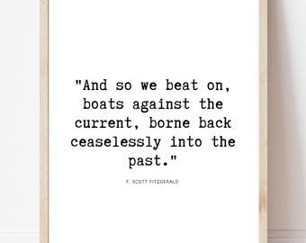 May include: A black and white printable quote by F. Scott Fitzgerald, "And so we beat on, boats against the current, borne back ceaselessly into the past."