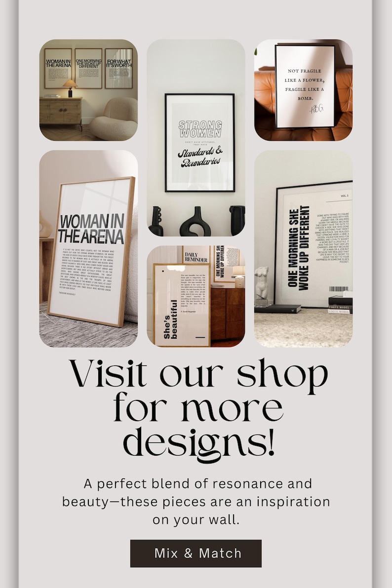 May include: A collage of eight black and white motivational posters with inspirational quotes. The posters are framed in black and wood frames and are displayed on a wall and a table. The text on the posters includes "Woman in the Arena", "Strong Women", "She's Beautiful", "Daily Reminder", "One Morning She Woke Up Different", "Not Fragile Like a Flower, Fragile Like a Bomb", "For What It's Worth", and "The Most Important Decision You'll Ever Make".