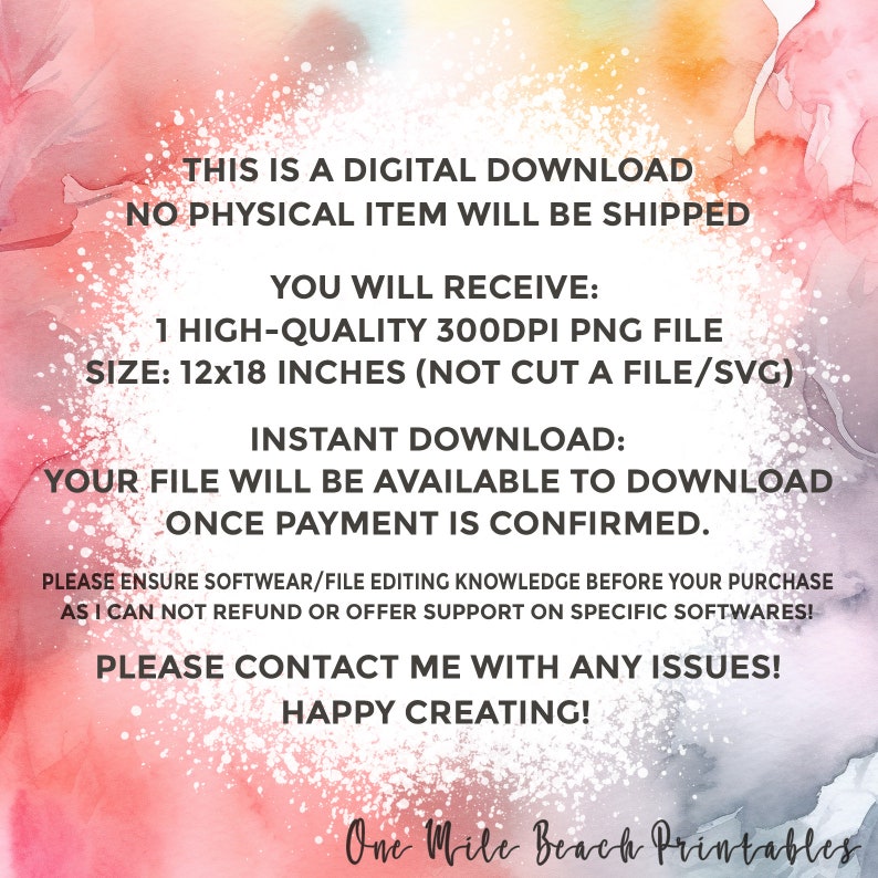 May include: A digital download graphic with a pink and blue watercolor background. The text reads: "This is a digital download. No physical item will be shipped. You will receive: 1 high-quality 300dpi PNG file. Size: 12x18 inches (not cut a file/svg). Instant download: Your file will be available to download once payment is confirmed. Please ensure software/file editing knowledge before your purchase as I can not refund or offer support on specific softwares! Please contact me with any issues! Happy creating! One Mile Beach Printables."