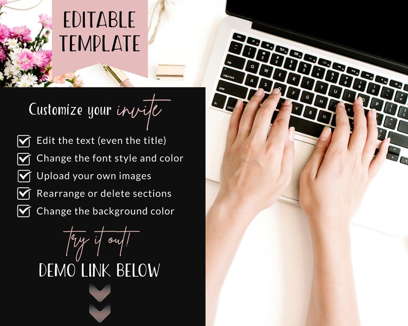 May include: Editable template graphic with a pink background and black text. The text reads "Editable Template" and "Customize your invite". A checklist with five items is included: "Edit the text (even the title)", "Change the font style and color", "Upload your own images", "Rearrange or delete sections", and "Change the background color". The text "Try it out!" and "DEMO LINK BELOW" is also included. A downward pointing arrow is at the bottom of the graphic.