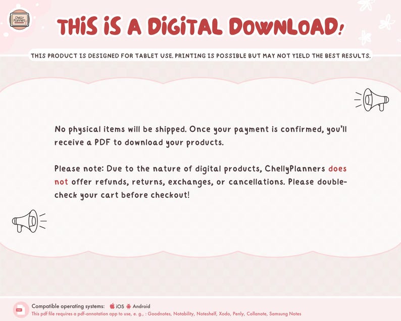 May include: A pink and white digital download announcement with a megaphone graphic and the text "THIS IS A DIGITAL DOWNLOAD!" This product is designed for tablet use. Printing is possible but may not yield the best results. No physical items will be shipped. Once your payment is confirmed, you'll receive a PDF to download your products. Please note: Due to the nature of digital products, Chelly Planners does not offer refunds, returns, exchanges, or cancellations. Please double-check your cart before checkout! Compatible operating systems: iOS Android This pdf file requires a pdf-annotation app to use, e.g., Goodnotes, Notability, Noteshell, Xodo, Penly, Collanate, Samsung Notes.