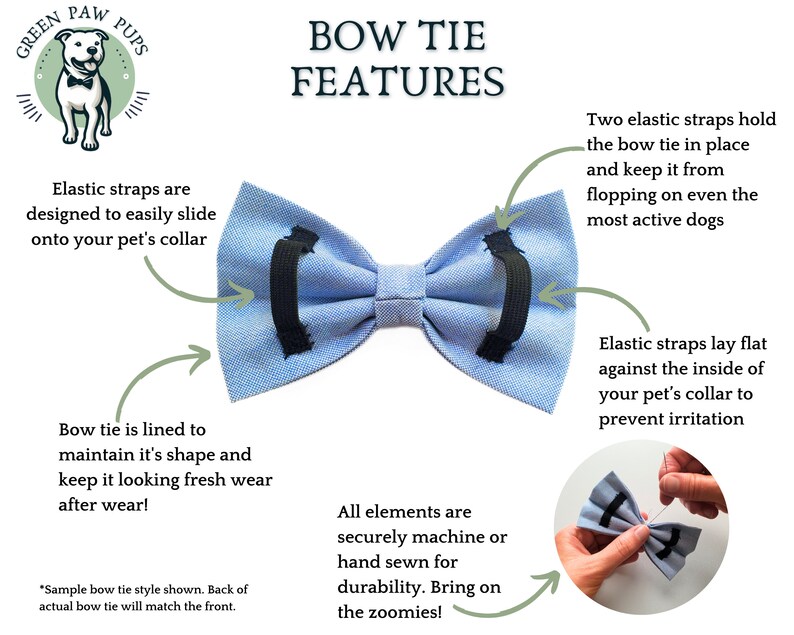 Infographic with Bow Tie features
All elements securely machine or hand sewn for durability 
Two elastic straps hold the bow tie in place and keep it from flopping
Elastic straps  easily slide onto your pet's collar & lay flat to prevent irritation