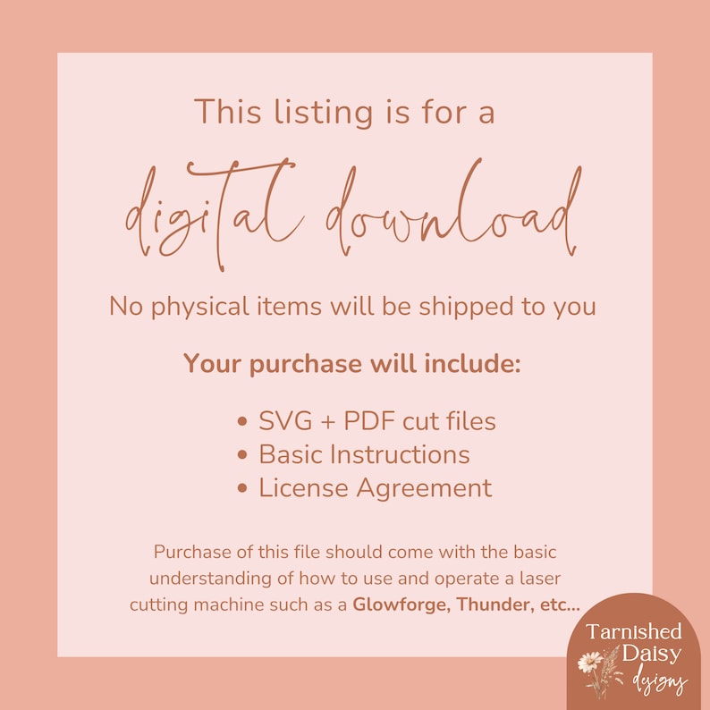 Może przedstawiać: Lista cyfrowego pobierania dla plik&oacute;w do cięcia SVG i PDF, podstawowych instrukcji i umowy licencyjnej. Tekst "This listing is for a digital download" jest napisany kursywą. Tekst "No physical items will be shipped to you" jest napisany czcionką bezszeryfową. Tekst "Your purchase will include:" jest napisany czcionką bezszeryfową. Tekst "SVG + PDF cut files", "Basic Instructions" i "License Agreement" jest napisany czcionką bezszeryfową. Tekst "Purchase of this file should come with the basic understanding of how to use and operate a laser cutting machine such as a Glowforge, Thunder, etc..." jest napisany czcionką bezszeryfową. Tekst "Tarnished Daisy designs" jest napisany kursywą. Na dole po prawej stronie obrazu znajduje się ilustracja stokrotki.