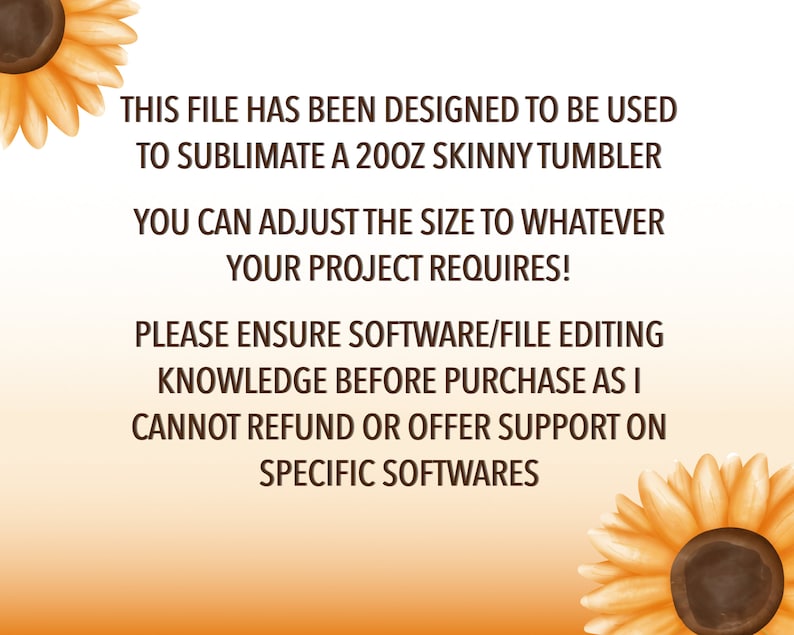 May include: Text on a white background with sunflowers on either side. The text reads: "This file has been designed to be used to sublimate a 20oz skinny tumbler. You can adjust the size to whatever your project requires! Please ensure software/file editing knowledge before purchase as I cannot refund or offer support on specific softwares."