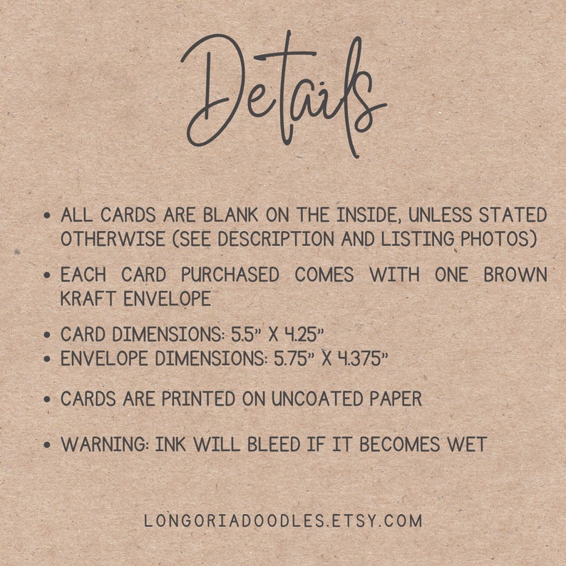 May include: A text-based image with details about blank cards. The cards are 5.5 inches by 4.25 inches and come with a brown kraft envelope that is 5.75 inches by 4.375 inches. The cards are printed on uncoated paper and a warning is included that ink will bleed if it becomes wet. The text also includes the website address: longoriadoodles.etsy.com.
