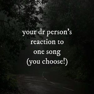 May include: A dark, moody image of a road winding through a forest, with text overlayed in white. The text reads "your dr person's reaction to one song (you choose!)". The scene is shrouded in shadows.