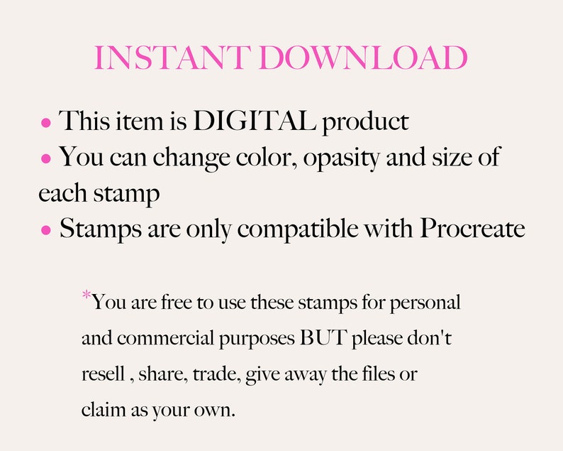 May include: Text on a white background that reads "INSTANT DOWNLOAD" in pink text.  Below the text are three bullet points with information about a digital product. The first bullet point says "This item is DIGITAL product". The second bullet point says "You can change colour, opacity and size of each stamp". The third bullet point says "Stamps are only compatible with Procreate". Below the bullet points is an asterisk followed by text that reads "You are free to use these stamps for personal and commercial purposes BUT please don't resell, share, trade, give away the files or claim as your own."