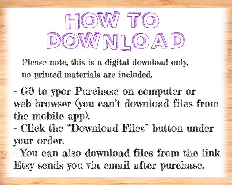 Op de afbeelding: Een tekstafbeelding met instructies over het downloaden van een digitale aankoop van Etsy. De tekst luidt: "HOW TO DOWNLOAD Let op, dit is alleen een digitale download, er zijn geen gedrukte materialen inbegrepen. - Ga naar uw aankoop op een computer of webbrowser (u kunt geen bestanden downloaden vanaf de mobiele app). - Klik op de knop "Download Files" onder uw bestelling. - U kunt de bestanden ook downloaden via de link die Etsy u na aankoop per e-mail stuurt."