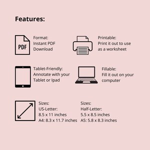 May include: A black and white illustration of a PDF document, a printer, a tablet, a laptop, and a diagonal arrow. The text "Features:" is at the top of the image. The text "Format: Instant PDF Download" is below the PDF icon. The text "Printable: Print it out to use as a worksheet" is below the printer icon. The text "Tablet-Friendly: Annotate with your Tablet or Ipad" is below the tablet icon. The text "Fillable: Fill it out on your computer" is below the laptop icon. The text "Sizes: US-Letter: 8.5 x 11 inches A4: 8.3 x 11.7 inches" is below the arrow icon. The text "Sizes: Half-Letter: 5.5 x 8.5 inches A5: 5.8 x 8.3 inches" is to the right of the arrow icon.
