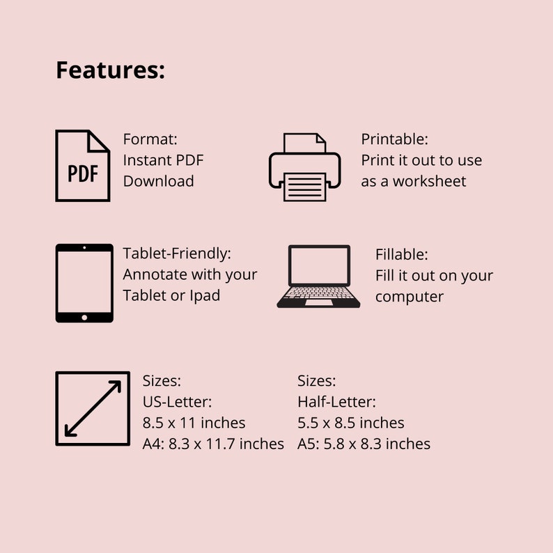 May include: A black and white illustration of a PDF document, a printer, a tablet, a laptop, and a diagonal arrow. The text "Features:" is at the top of the image. The text "Format: Instant PDF Download" is below the PDF icon. The text "Printable: Print it out to use as a worksheet" is below the printer icon. The text "Tablet-Friendly: Annotate with your Tablet or Ipad" is below the tablet icon. The text "Fillable: Fill it out on your computer" is below the laptop icon. The text "Sizes: US-Letter: 8.5 x 11 inches A4: 8.3 x 11.7 inches" is below the arrow icon. The text "Sizes: Half-Letter: 5.5 x 8.5 inches A5: 5.8 x 8.3 inches" is to the right of the arrow icon.